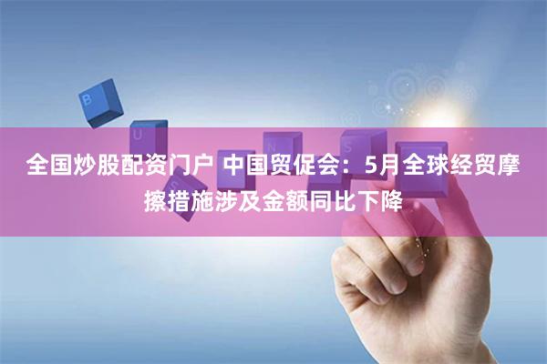 全国炒股配资门户 中国贸促会：5月全球经贸摩擦措施涉及金额同比下降