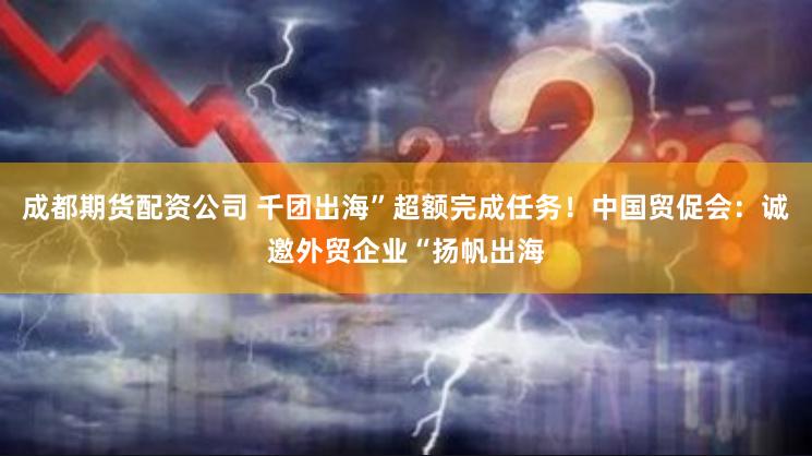 成都期货配资公司 千团出海”超额完成任务！中国贸促会：诚邀外贸企业“扬帆出海