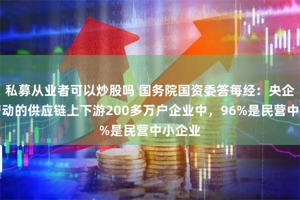 私募从业者可以炒股吗 国务院国资委答每经：央企直接带动的供应链上下游200多万户企业中，96%是民营中小企业