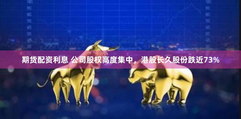 期货配资利息 公司股权高度集中，港股长久股份跌近73%