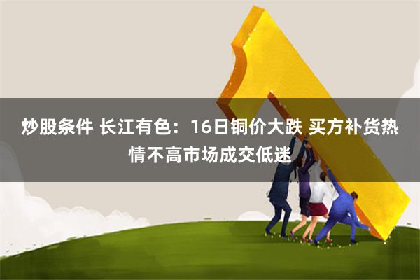 炒股条件 长江有色：16日铜价大跌 买方补货热情不高市场成交低迷