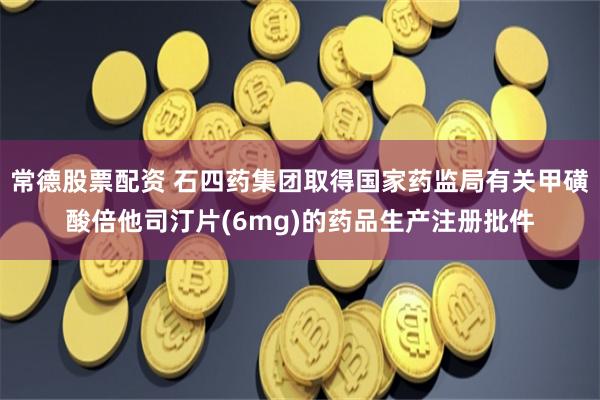 常德股票配资 石四药集团取得国家药监局有关甲磺酸倍他司汀片(6mg)的药品生产注册批件