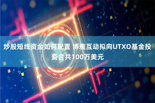 炒股短线资金如何配置 博雅互动拟向UTXO基金投资合共100万美元