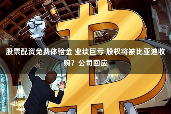 股票配资免费体验金 业绩巨亏 股权将被比亚迪收购？公司回应