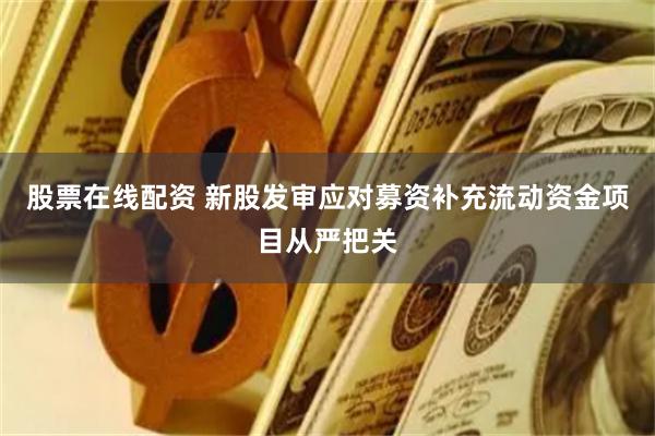 股票在线配资 新股发审应对募资补充流动资金项目从严把关