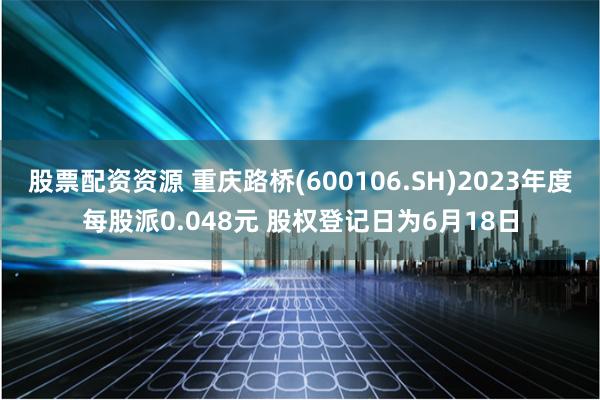 股票配资资源 重庆路桥(600106.SH)2023年度每股派0.048元 股权登记日为6月18日