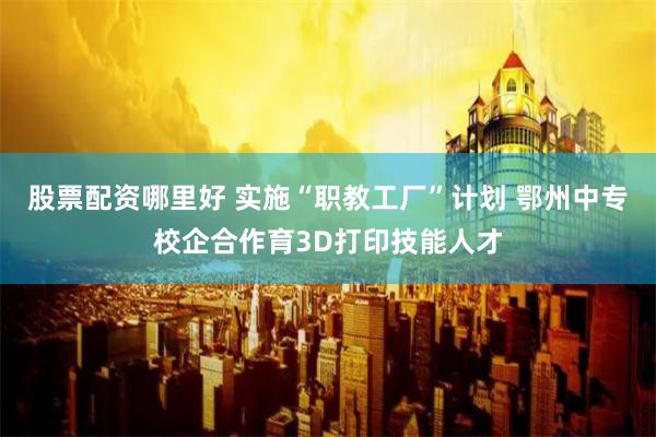 股票配资哪里好 实施“职教工厂”计划 鄂州中专校企合作育3D打印技能人才