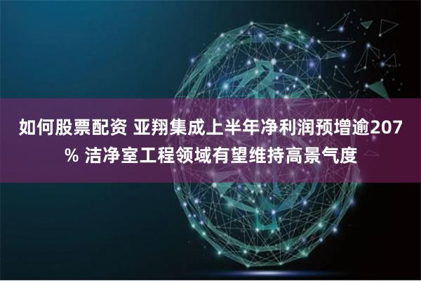 如何股票配资 亚翔集成上半年净利润预增逾207% 洁净室工程领域有望维持高景气度