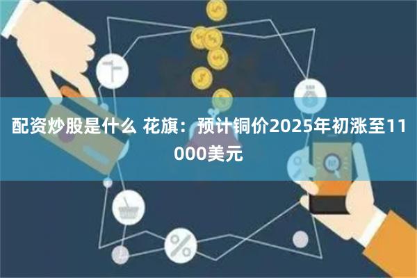 配资炒股是什么 花旗：预计铜价2025年初涨至11000美元