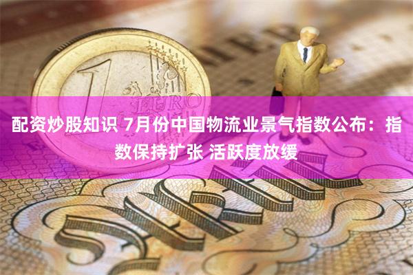 配资炒股知识 7月份中国物流业景气指数公布：指数保持扩张 活跃度放缓