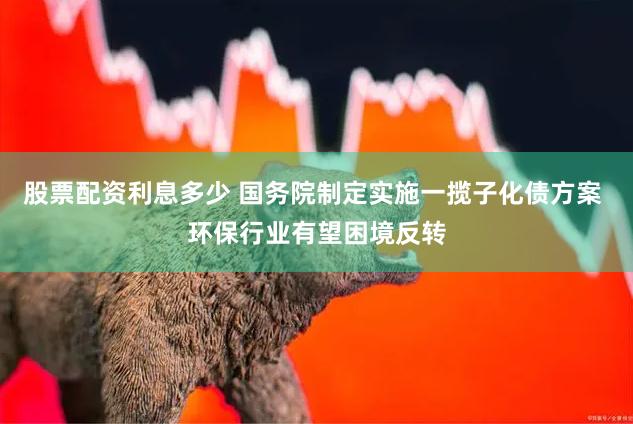 股票配资利息多少 国务院制定实施一揽子化债方案 环保行业有望困境反转