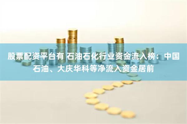 股票配资平台有 石油石化行业资金流入榜：中国石油、大庆华科等净流入资金居前