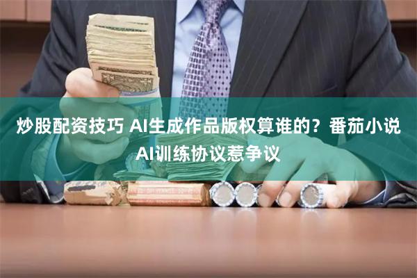 炒股配资技巧 AI生成作品版权算谁的？番茄小说AI训练协议惹争议