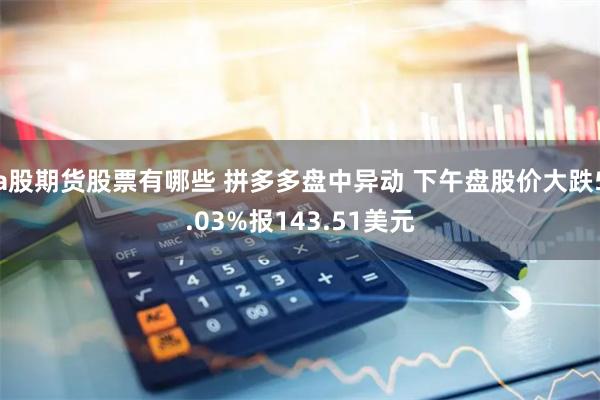 a股期货股票有哪些 拼多多盘中异动 下午盘股价大跌5.03%报143.51美元