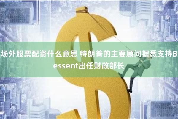 场外股票配资什么意思 特朗普的主要顾问据悉支持Bessent出任财政部长