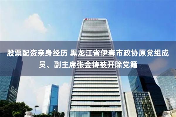 股票配资亲身经历 黑龙江省伊春市政协原党组成员、副主席张金铸被开除党籍