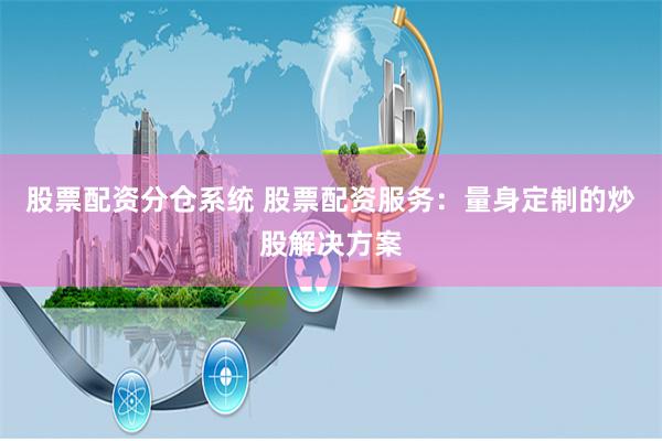 股票配资分仓系统 股票配资服务:量身定制的炒股解决方案