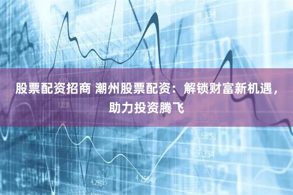 股票配资招商 潮州股票配资:解锁财富新机遇,助力投资腾飞