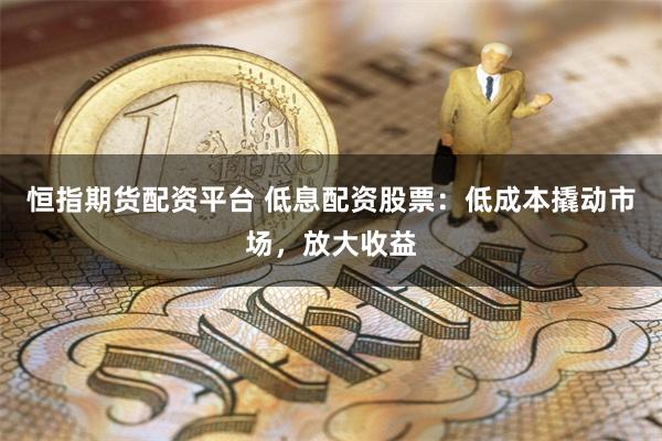 恒指期货配资平台 低息配资股票:低成本撬动市场,放大收益