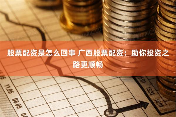 股票配资是怎么回事 广西股票配资：助你投资之路更顺畅