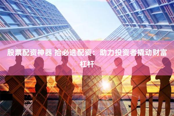 股票配资神器 拾必选配资:助力投资者撬动财富杠杆