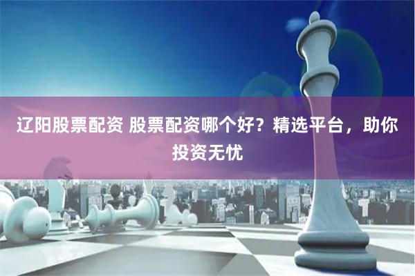 辽阳股票配资 股票配资哪个好?精选平台,助你投资无忧