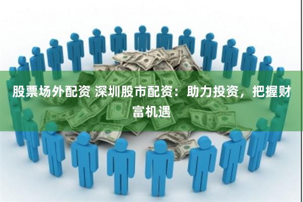 股票场外配资 深圳股市配资：助力投资，把握财富机遇