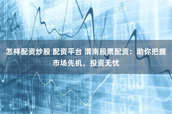 怎样配资炒股 配资平台 渭南股票配资：助你把握市场先机，投资无忧
