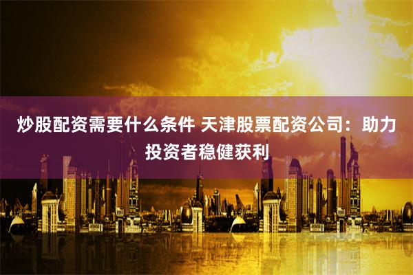 炒股配资需要什么条件 天津股票配资公司:助力投资者稳健获利