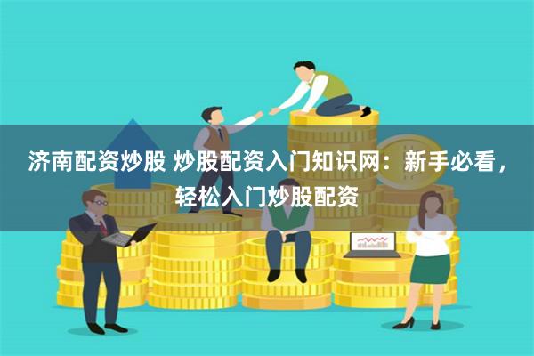 济南配资炒股 炒股配资入门知识网：新手必看，轻松入门炒股配资
