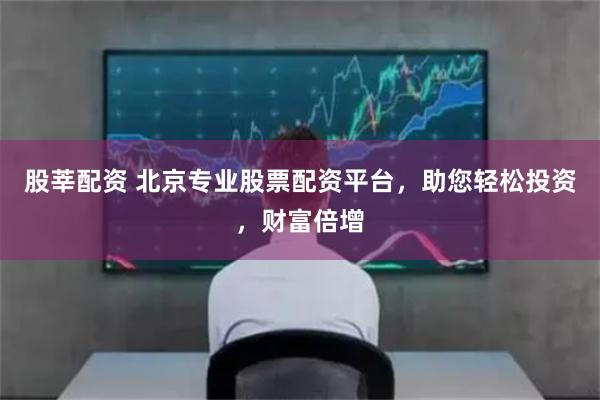 股莘配资 北京专业股票配资平台，助您轻松投资，财富倍增