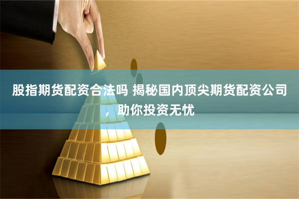 股指期货配资合法吗 揭秘国内顶尖期货配资公司，助你投资无忧