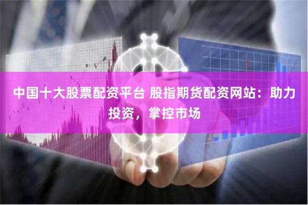 中国十大股票配资平台 股指期货配资网站：助力投资，掌控市场