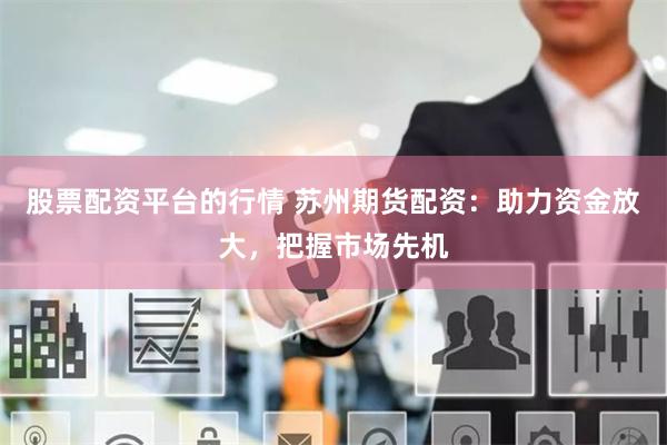 股票配资平台的行情 苏州期货配资：助力资金放大，把握市场先机