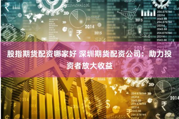 股指期货配资哪家好 深圳期货配资公司：助力投资者放大收益