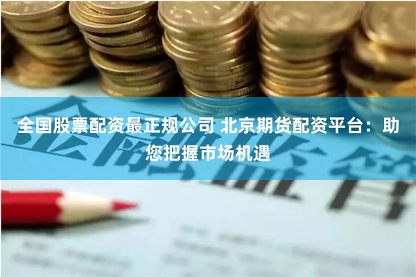 全国股票配资最正规公司 北京期货配资平台：助您把握市场机遇