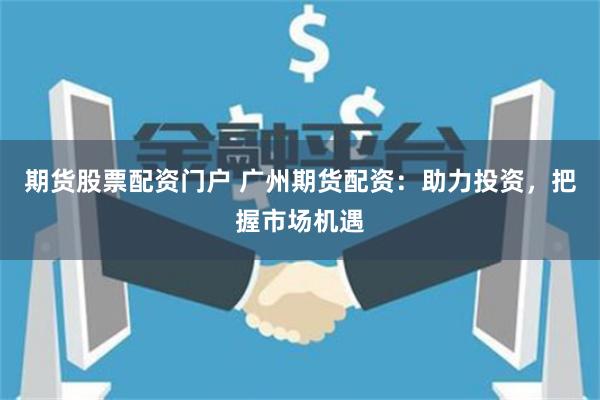 期货股票配资门户 广州期货配资：助力投资，把握市场机遇