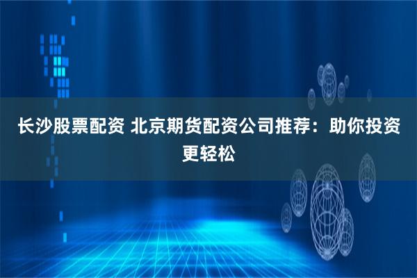 长沙股票配资 北京期货配资公司推荐：助你投资更轻松