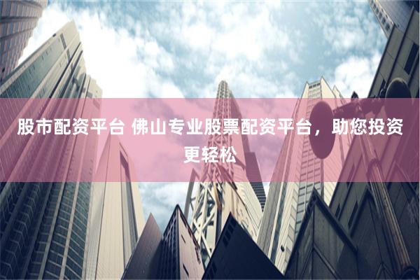 股市配资平台 佛山专业股票配资平台，助您投资更轻松