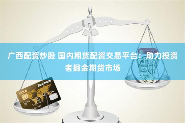广西配资炒股 国内期货配资交易平台：助力投资者掘金期货市场