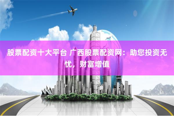 股票配资十大平台 广西股票配资网：助您投资无忧，财富增值