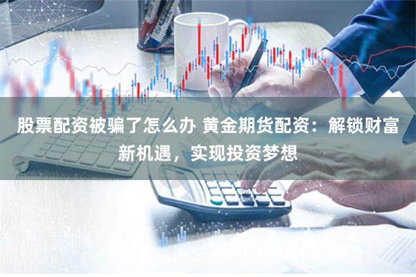 股票配资被骗了怎么办 黄金期货配资：解锁财富新机遇，实现投资梦想