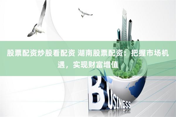 股票配资炒股看配资 湖南股票配资：把握市场机遇，实现财富增值