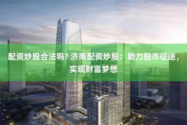 配资炒股合法吗? 济南配资炒股：助力股市征途，实现财富梦想