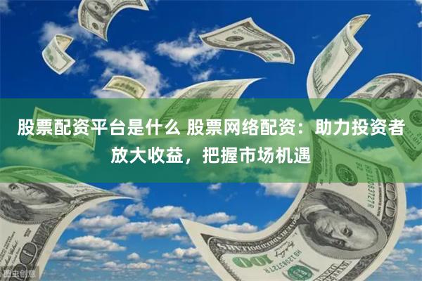 股票配资平台是什么 股票网络配资：助力投资者放大收益，把握市场机遇