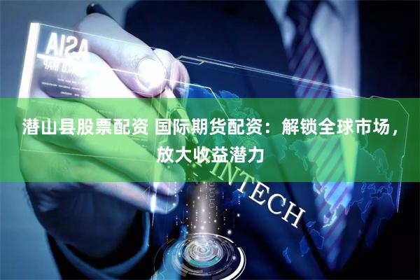 潜山县股票配资 国际期货配资：解锁全球市场，放大收益潜力