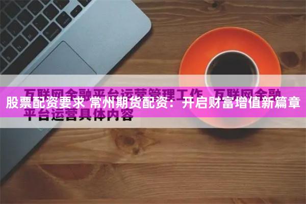 股票配资要求 常州期货配资：开启财富增值新篇章