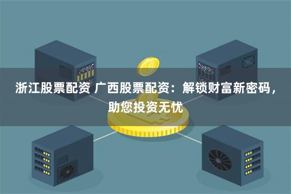 浙江股票配资 广西股票配资：解锁财富新密码，助您投资无忧