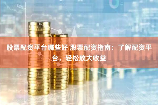 股票配资平台哪些好 股票配资指南：了解配资平台，轻松放大收益