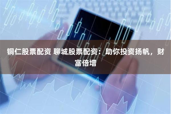 铜仁股票配资 聊城股票配资：助你投资扬帆，财富倍增